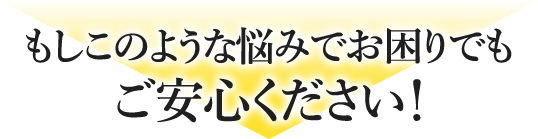 もしこのような悩みでお困りでもご安心ください！